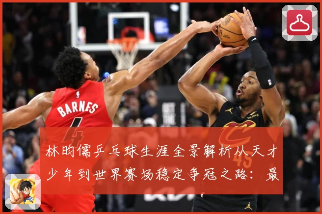 林昀儒乒乓球生涯全景解析从天才少年到世界赛场稳定争冠之路：最新赛事动态与深度分析